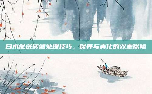 白水泥瓷砖缝处理技巧，保养与美化的双重保障