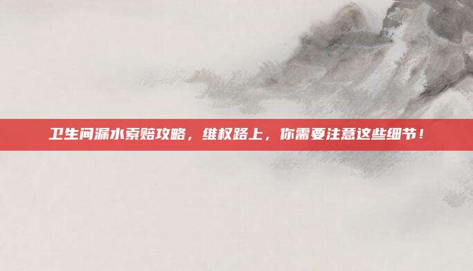 卫生间漏水索赔攻略，维权路上，你需要注意这些细节！