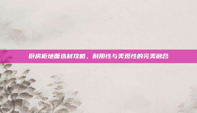 厨房柜地面选材攻略，耐用性与美观性的完美融合