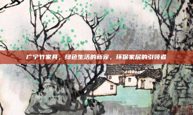 广宁竹家具，绿色生活的新宠，环保家居的引领者