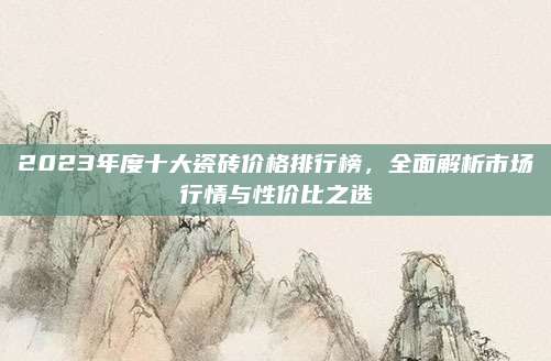 2023年度十大瓷砖价格排行榜，全面解析市场行情与性价比之选