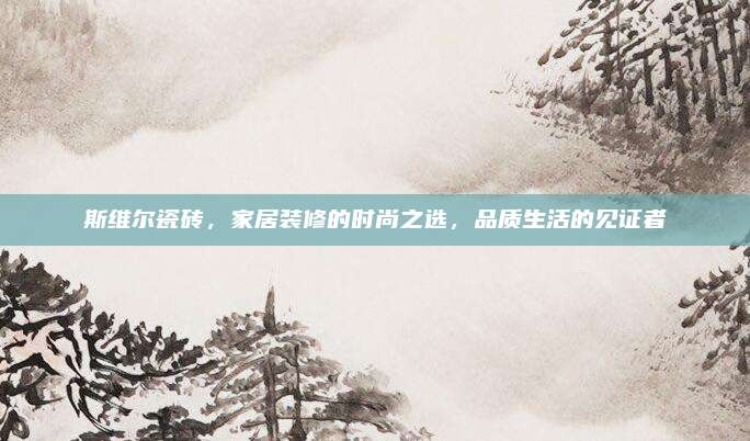 斯维尔瓷砖，家居装修的时尚之选，品质生活的见证者