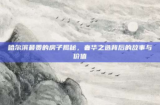 哈尔滨最贵的房子揭秘，奢华之选背后的故事与价值