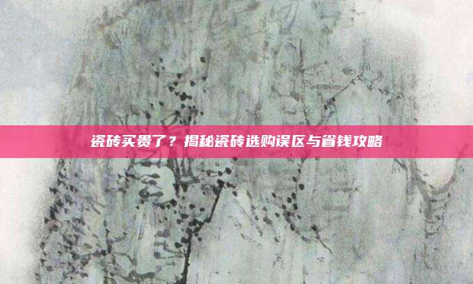 瓷砖买贵了？揭秘瓷砖选购误区与省钱攻略