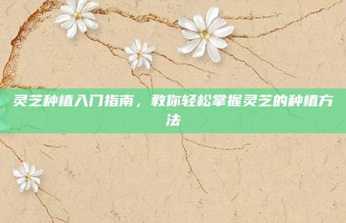 灵芝种植入门指南，教你轻松掌握灵芝的种植方法