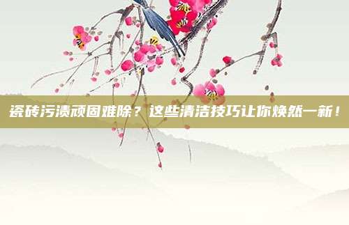 瓷砖污渍顽固难除？这些清洁技巧让你焕然一新！