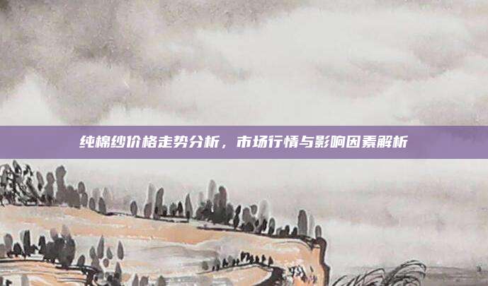 纯棉纱价格走势分析，市场行情与影响因素解析