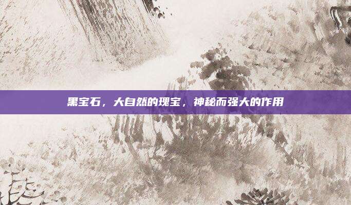 黑宝石，大自然的瑰宝，神秘而强大的作用