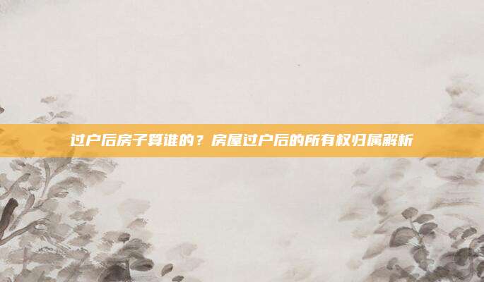 过户后房子算谁的？房屋过户后的所有权归属解析