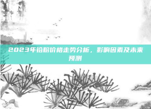 2023年铅粉价格走势分析，影响因素及未来预测