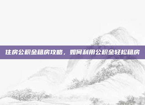 住房公积金租房攻略，如何利用公积金轻松租房