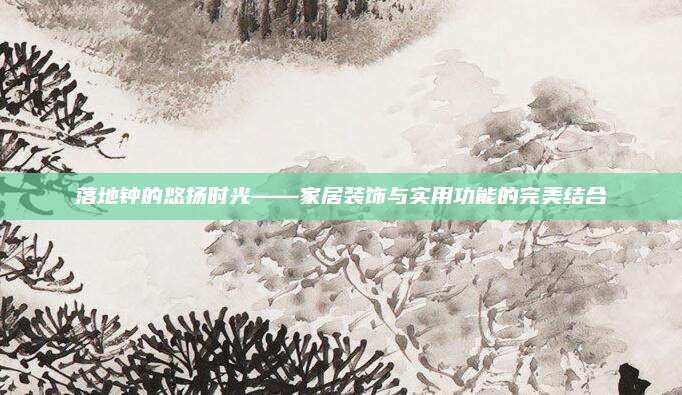落地钟的悠扬时光——家居装饰与实用功能的完美结合