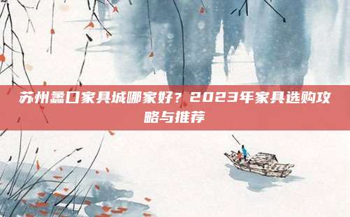 苏州蠡口家具城哪家好？2023年家具选购攻略与推荐