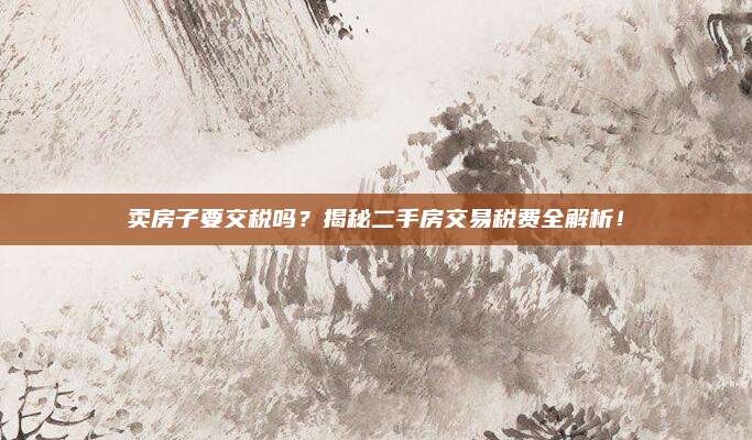 卖房子要交税吗？揭秘二手房交易税费全解析！