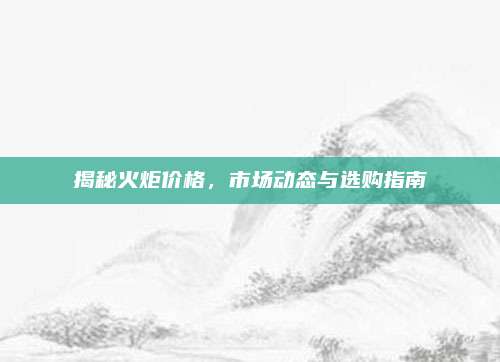 揭秘火炬价格，市场动态与选购指南