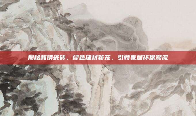 揭秘和镁瓷砖，绿色建材新宠，引领家居环保潮流
