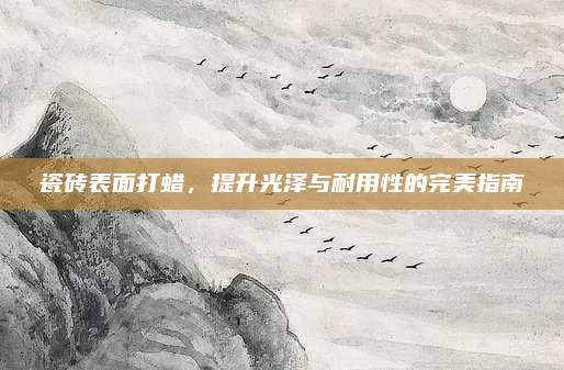 瓷砖表面打蜡，提升光泽与耐用性的完美指南