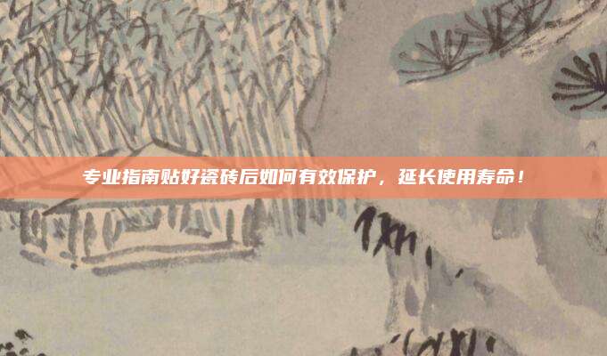 专业指南贴好瓷砖后如何有效保护，延长使用寿命！