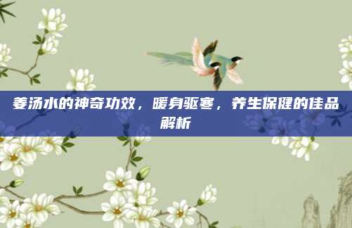 姜汤水的神奇功效，暖身驱寒，养生保健的佳品解析
