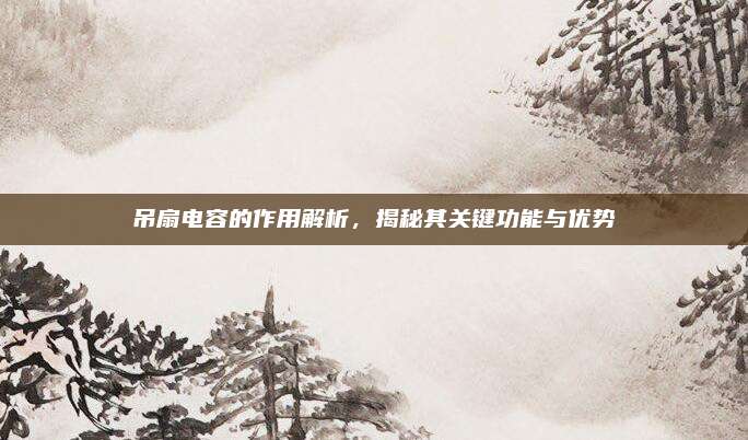 吊扇电容的作用解析，揭秘其关键功能与优势