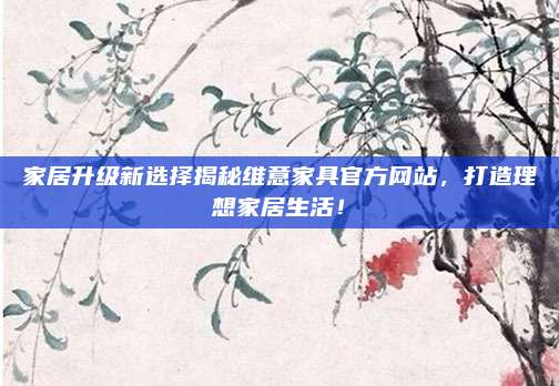 家居升级新选择揭秘维意家具官方网站，打造理想家居生活！