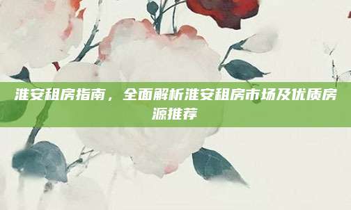 淮安租房指南，全面解析淮安租房市场及优质房源推荐