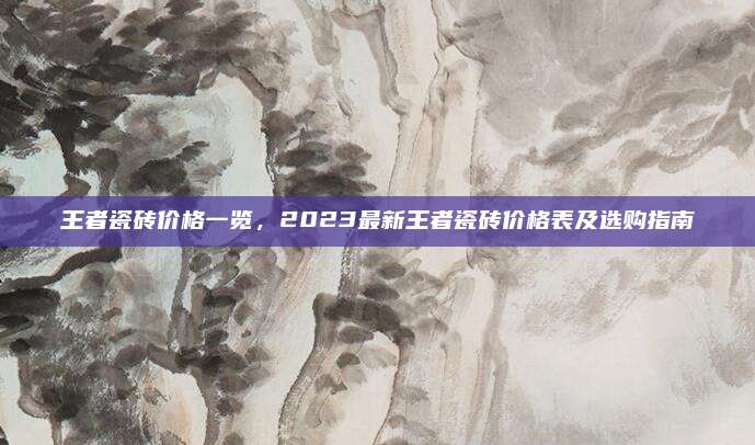 王者瓷砖价格一览，2023最新王者瓷砖价格表及选购指南
