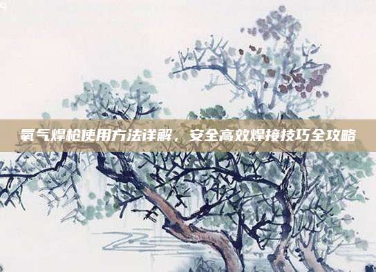 氧气焊枪使用方法详解，安全高效焊接技巧全攻略