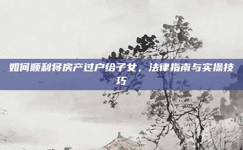 如何顺利将房产过户给子女，法律指南与实操技巧