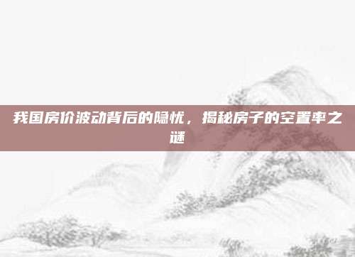 我国房价波动背后的隐忧，揭秘房子的空置率之谜