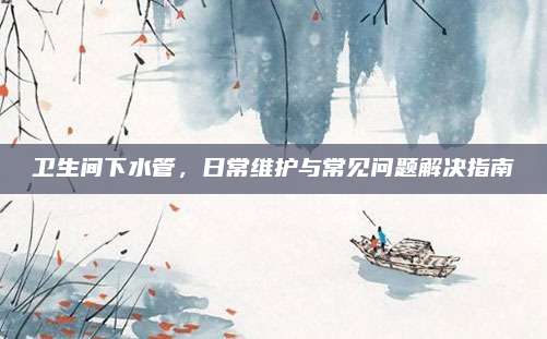 卫生间下水管，日常维护与常见问题解决指南