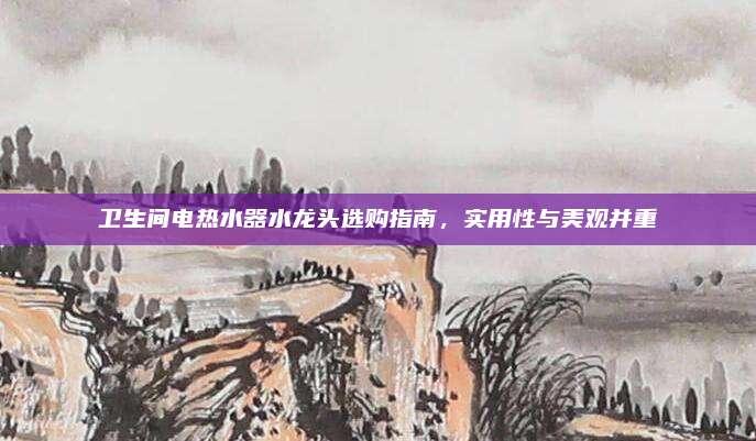 卫生间电热水器水龙头选购指南，实用性与美观并重