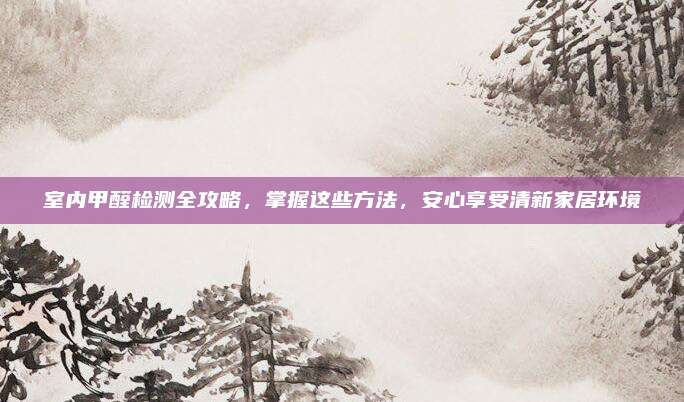 室内甲醛检测全攻略，掌握这些方法，安心享受清新家居环境