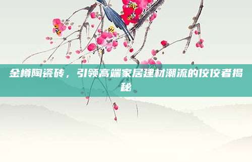 金樽陶瓷砖，引领高端家居建材潮流的佼佼者揭秘