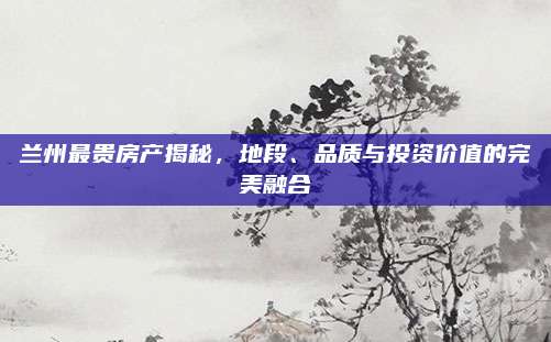 兰州最贵房产揭秘，地段、品质与投资价值的完美融合