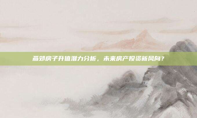 燕郊房子升值潜力分析，未来房产投资新风向？