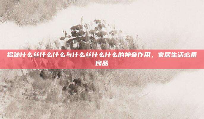 揭秘什么丝什么什么与什么丝什么什么的神奇作用，家居生活必备良品