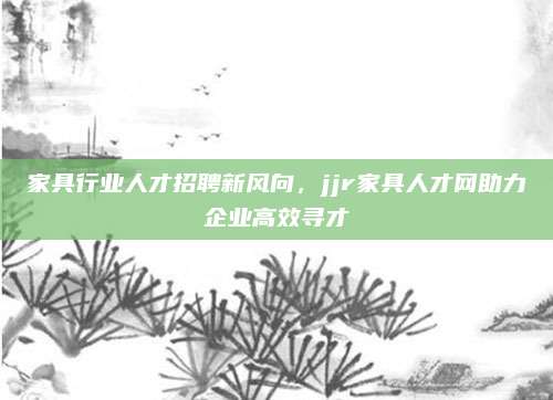 家具行业人才招聘新风向，jjr家具人才网助力企业高效寻才