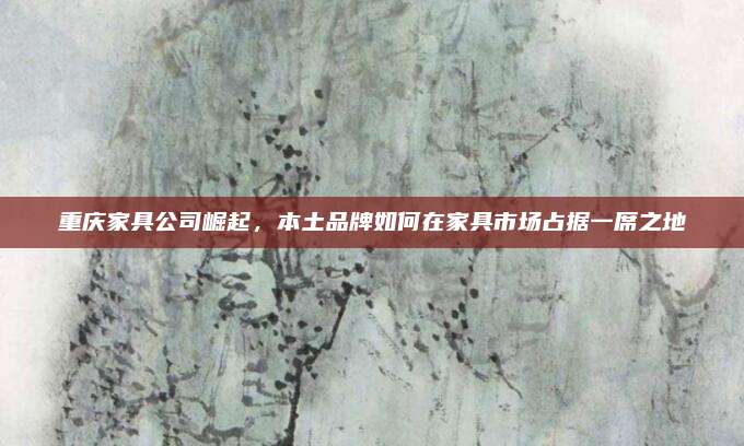 重庆家具公司崛起，本土品牌如何在家具市场占据一席之地