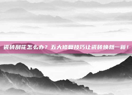 瓷砖刮花怎么办？五大修复技巧让瓷砖焕然一新！