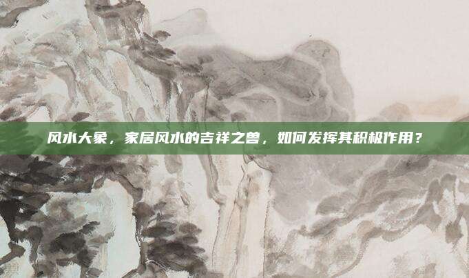 风水大象，家居风水的吉祥之兽，如何发挥其积极作用？