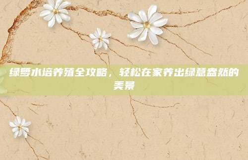 绿箩水培养殖全攻略，轻松在家养出绿意盎然的美景