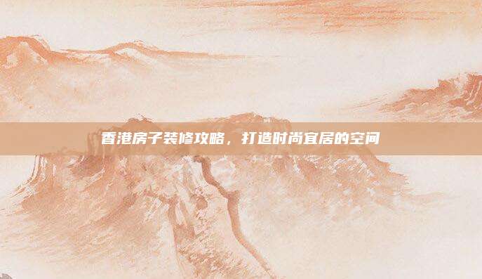 香港房子装修攻略，打造时尚宜居的空间
