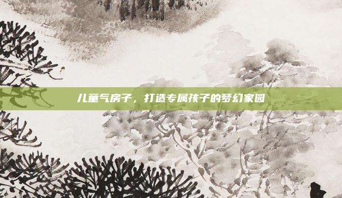 儿童气房子，打造专属孩子的梦幻家园