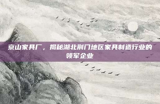 京山家具厂，揭秘湖北荆门地区家具制造行业的领军企业