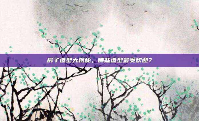 房子造型大揭秘，哪些造型最受欢迎？