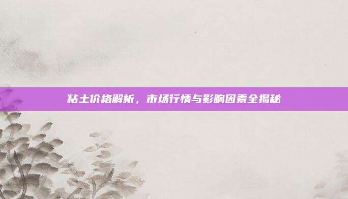 粘土价格解析，市场行情与影响因素全揭秘
