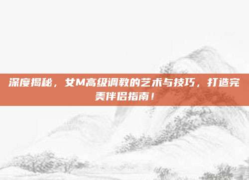 深度揭秘，女M高级调教的艺术与技巧，打造完美伴侣指南！