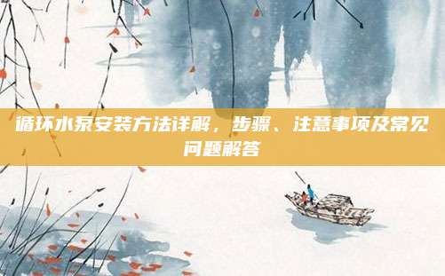 循环水泵安装方法详解，步骤、注意事项及常见问题解答