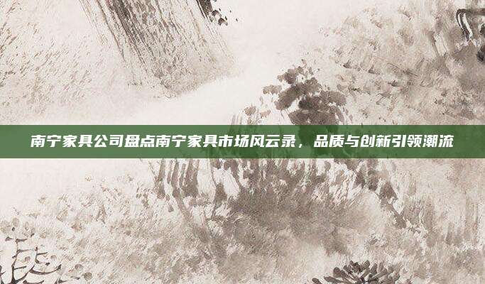 南宁家具公司盘点南宁家具市场风云录，品质与创新引领潮流
